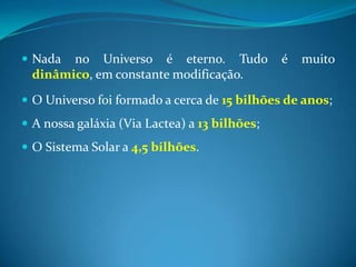 Nada no Universo é eterno. Tudo é muito dinâmico, em constante modificação. O Universo foi formado a cerca de 15 bilhões de anos; A nossa galáxia (Via Lactea) a 13 bilhões;O Sistema Solar a 4,5 bilhões. 