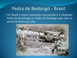 Pedra de Bedongó - BrasilNo Brasil o maior meteorito encontrado é o chamado Pedra de Bendongó ou Pedra de Bendegó, que caiu no sertão da Bahia em 1784.
