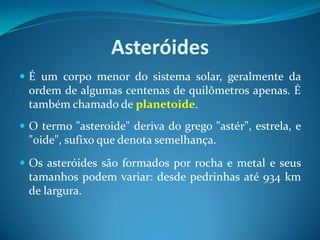 AsteróidesÉ um corpo menor do sistema solar, geralmente da ordem de algumas centenas de quilômetros apenas. É também chamado de planetoide. O termo "asteroide" deriva do grego "astér", estrela, e "oide", sufixo que denota semelhança.Os asteróides são formados por rocha e metal e seus tamanhos podem variar: desde pedrinhas até 934 km de largura.