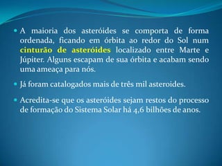 A maioria dos asteróides se comporta de forma ordenada, ficando em órbita ao redor do Sol num cinturão de asteróides localizado entre Marte e Júpiter. Alguns escapam de sua órbita e acabam sendo uma ameaça para nós. Já foram catalogados mais de três mil asteroides.Acredita-se que os asteróides sejam restos do processo de formação do Sistema Solar há 4,6 bilhões de anos.