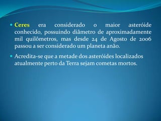 Ceres era considerado o maior asteróide conhecido, possuindo diâmetro de aproximadamente mil quilômetros, mas desde 24 de Agosto de 2006 passou a ser considerado um planeta anão. Acredita-se que a metade dos asteróides localizados atualmente perto da Terra sejam cometas mortos. 