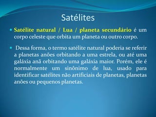 Satélites Satélite natural / Lua / planeta secundário é um corpo celeste que orbita um planeta ou outro corpo. Dessa forma, o termo satélite natural poderia se referir a planetas anões orbitando a uma estrela, ou até uma galáxia anã orbitando uma galáxia maior. Porém, ele é normalmente um sinônimo de lua, usado para identificar satélites não artificiais de planetas, planetas anões ou pequenos planetas. 