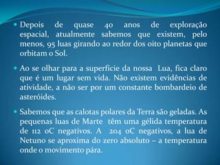 Depois de quase 40 anos de exploração espacial, atualmente sabemos que existem, pelo menos, 95 luas girando ao redor dos oito planetas que orbitam o Sol. Ao se olhar para a superfície da nossa  Lua, fica claro que é um lugar sem vida. Não existem evidências de atividade, a não ser por um constante bombardeio de asteróides.Sabemos que as calotas polares da Terra são geladas. As pequenas luas de Marte têm uma gélida temperatura de 112 oC negativos. A  204 oC negativos, a lua de Netuno se aproxima do zero absoluto – a temperatura onde o movimento pára.