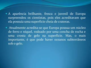 A aparência brilhante, fresca e juvenil de Europa surpreendeu os cientistas, pois eles acreditavam que ela possuía uma superfície cheia de crateras. Atualmente acredita-se que Europa possua um núcleo de ferro e níquel, rodeado por uma concha de rocha e uma crosta de gelo na superfície. Mas, o mais importante, é que pode haver oceanos subterrâneos sob o gelo.  