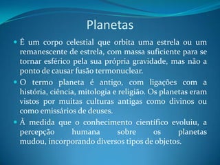 Planetas É um corpo celestial que orbita uma estrela ou um remanescente de estrela, com massa suficiente para se tornar esférico pela sua própria gravidade, mas não a ponto de causar fusão termonuclear.O termo planeta é antigo, com ligações com a história, ciência, mitologia e religião. Os planetas eram vistos por muitas culturas antigas como divinos ou como emissários de deuses. À medida que o conhecimento científico evoluiu, a percepção humana sobre os planetas mudou, incorporando diversos tipos de objetos. 