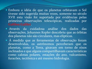 Embora a idéia de que os planetas orbitavam o Sol tivesse sido sugerida muitas vezes, somente no século XVII esta visão foi suportada por evidências pelas primeiras observações telescópicas, realizadas por Galileu Galilei. Através da cuidadosa análise dos dados das observações, Johannes Kepler descobriu que as órbitas dos planetas não são circulares, mas elípticas. À medida que as ferramentas de observação foram desenvolvidas, os astrônomos perceberam que os planetas, como a Terra, giravam em torno de eixos inclinados e que alguns compartilhavam características como calotas polares, estações do ano, vulcanismo, furacões, tectônica e até mesmo hidrologia.
