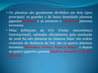 Os planetas são geralmente divididos em dois tipos principais: os grandes e de baixa densidade planetas gigantes gasosos e os menores e rochosos planetas terrestres. Pelas definições da UAI (União Astronômica Internacional), adotadas oficialmente pela resolução de 2006 há oito planetas no Sistema Solar: em ordem crescente de distância do Sol, são os quatro planetas terrestres Mercúrio, Vênus, Terra e Marte, e depois os quatro gigantes gasosos Júpiter, Saturno, Urano e Netuno. 