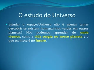 O estudo do UniversoEstudar o espaço/Universo não é apenas tentar descobrir se existem homenzinhos verdes em outros planetas! Nós podemos aprender de onde viemos, como a vida surgiu no nosso planeta e o que acontecerá no futuro.
