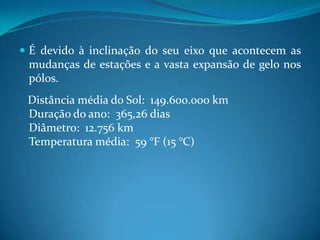 É devido à inclinação do seu eixo que acontecem as mudanças de estações e a vasta expansão de gelo nos pólos.   Distância média do Sol:  149.600.000 kmDuração do ano:  365,26 diasDiâmetro:  12.756 kmTemperatura média:  59 °F (15 °C)