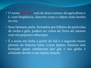 O nome Saturno vem do deus romano da agricultura e é, com freqüência, descrito como o objeto mais bonito no céu. Seus famosos anéis, formados por bilhões de partículas de rocha e gelo, podem ser vistos da Terra até mesmo com um pequeno telescópio. É o sexto em linha a partir do Sol e o segundo maior planeta do Sistema Solar. Como Júpiter, Saturno está formado quase totalmente por gás e seu globo é achatado devido à sua rápida rotação. 