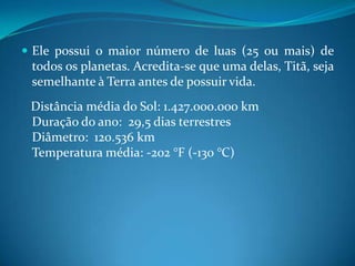Ele possui o maior número de luas (25 ou mais) de todos os planetas. Acredita-se que uma delas, Titã, seja semelhante à Terra antes de possuir vida.    Distância média do Sol: 1.427.000.000 kmDuração do ano:  29,5 dias terrestresDiâmetro:  120.536 kmTemperatura média: -202 °F (-130 °C)