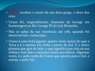 Urano recebeu o nome de um deus grego, o deus dos céus. Urano foi, originalmente, chamado de George em homenagem ao Rei George III da Grã-Bretanha. Não se sabia da sua existência até 1781, quando foi desenvolvido o telescópio. Urano é uma bola gigante quatro vezes maior do que a Terra e é o sétimo em linha a partir do Sol. É o único planeta que gira de lado, o que significa que rola na sua órbita e tem dias e estações muito peculiares. Algumas vezes, é o pólo norte de Urano que aponta para o Sol, e outras, o pólo Sul. 