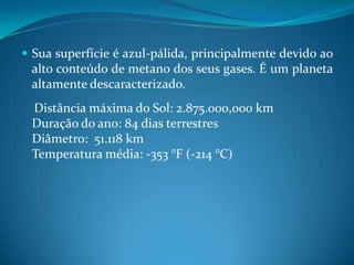 Sua superfície é azul-pálida, principalmente devido ao alto conteúdo de metano dos seus gases. É um planeta altamente descaracterizado.    Distância máxima do Sol: 2.875.000,000 kmDuração do ano: 84 dias terrestresDiâmetro:  51.118 kmTemperatura média: -353 °F (-214 °C)