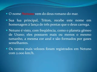O nome Netuno vem do deus romano do mar. Sua lua principal, Triton, recebe este nome em homenagem à lança de três pontas que o deus carrega.Netuno é visto, com freqüência, como o planeta gêmeo de Urano; eles possuem mais ou menos o mesmo tamanho, a mesma cor azul e são formados por gases semelhantes. Os ventos mais velozes foram registrados em Netuno com 2.000 km/h. 