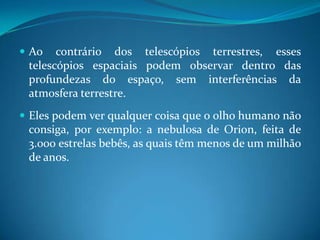 Ao contrário dos telescópios terrestres, esses telescópios espaciais podem observar dentro das profundezas do espaço, sem interferências da atmosfera terrestre. Eles podem ver qualquer coisa que o olho humano não consiga, por exemplo: a nebulosa de Orion, feita de 3.000 estrelas bebês, as quais têm menos de um milhão de anos.