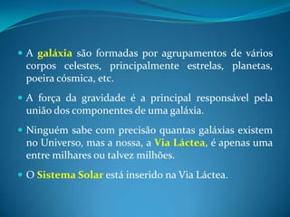 A galáxiasão formadas por agrupamentos de vários corpos celestes, principalmente estrelas, planetas, poeira cósmica, etc.A força da gravidade é a principal responsável pela união dos componentes de uma galáxia.Ninguém sabe com precisão quantas galáxias existem no Universo, mas a nossa, a Via Láctea, é apenas uma entre milhares ou talvez milhões. O Sistema Solar está inserido na Via Láctea.