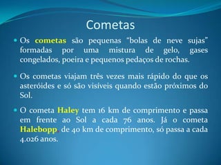 Cometas Os cometas são pequenas “bolas de neve sujas” formadas por uma mistura de gelo, gases congelados, poeira e pequenos pedaços de rochas. Os cometas viajam três vezes mais rápido do que os asteróides e só são visíveis quando estão próximos do Sol.O cometa Haley tem 16 km de comprimento e passa em frente ao Sol a cada 76 anos. Já o cometa Halebopp, de 40 km de comprimento, só passa a cada 4.026 anos.  