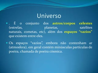 Universo . É o conjunto dos astros/corpos celestes (estrelas, planetas, satélites naturais, cometas, etc), além dos espaços “vazios” que existem entre eles. Os espaços “vazios”, embora não contenham ar (atmosfera), em geral contém minúsculas partículas de poeira, chamada de poeira cósmica.