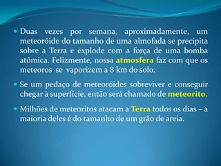 Duas vezes por semana, aproximadamente, um meteoróide do tamanho de uma almofada se precipita sobre a Terra e explode com a força de uma bomba atômica. Felizmente, nossa atmosfera faz com que os meteoros  se  vaporizem a 8 km do solo. Se um pedaço de meteoróides sobreviver e conseguir chegar à superfície, então será chamado de meteorito. Milhões de meteoritos atacam a Terra todos os dias – a maioria deles é do tamanho de um grão de areia.