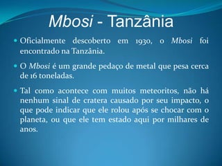 Mbosi -TanzâniaOficialmente descoberto em 1930, o Mbosi foi encontrado na Tanzânia.O Mbosi é um grande pedaço de metal que pesa cerca de 16 toneladas. Tal como acontece com muitos meteoritos, não há nenhum sinal de cratera causado por seu impacto, o que pode indicar que ele rolou após se chocar com o planeta, ou que ele tem estado aqui por milhares de anos. 
