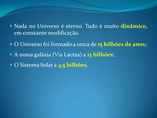 Nada no Universo é eterno. Tudo é muito dinâmico, em constante modificação. O Universo foi formado a cerca de 15 bilhões de anos; A nossa galáxia (Via Lactea) a 13 bilhões;O Sistema Solar a 4,5 bilhões. 