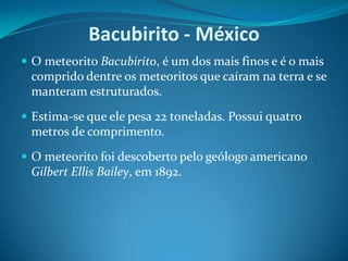 Bacubirito - MéxicoO meteorito Bacubirito, é um dos mais finos e é o mais comprido dentre os meteoritos que caíram na terra e se manteram estruturados. Estima-se que ele pesa 22 toneladas. Possui quatro metros de comprimento. O meteorito foi descoberto pelo geólogo americano Gilbert Ellis Bailey, em 1892.