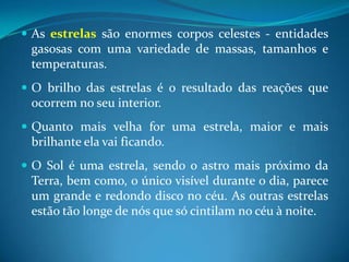 As estrelas são enormes corpos celestes - entidades gasosas com uma variedade de massas, tamanhos e temperaturas. O brilho das estrelas é o resultado das reações que ocorrem no seu interior.Quanto mais velha for uma estrela, maior e mais brilhante ela vai ficando.O Sol é uma estrela, sendo o astro mais próximo da Terra, bem como, o único visível durante o dia, parece um grande e redondo disco no céu. As outras estrelas estão tão longe de nós que só cintilam no céu à noite. 