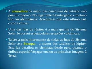 A atmosferada maior das cinco luas de Saturno não possui oxigênio. No lugar dele há nitrogênio e metano frio em abundância. Acredita-se que este último caia como a chuva.Uma das luas de Júpiter é a mais quente do Sistema Solar  Io possui espetaculares erupções vulcânicas.Talvez a mais interessante de todas as luas do Sistema Solar seja Europa – a menor dos satélites de Júpiter. Essa lua desafiou os cientistas desde 1979, quando o ônibus espacial Voyager enviou as primeiras imagens à Terra.   