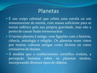 Planetas É um corpo celestial que orbita uma estrela ou um remanescente de estrela, com massa suficiente para se tornar esférico pela sua própria gravidade, mas não a ponto de causar fusão termonuclear.O termo planeta é antigo, com ligações com a história, ciência, mitologia e religião. Os planetas eram vistos por muitas culturas antigas como divinos ou como emissários de deuses. À medida que o conhecimento científico evoluiu, a percepção humana sobre os planetas mudou, incorporando diversos tipos de objetos. 