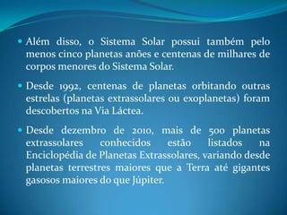 Além disso, o Sistema Solar possui também pelo menos cinco planetas anões e centenas de milhares de corpos menores do Sistema Solar.Desde 1992, centenas de planetas orbitando outras estrelas (planetas extrassolares ou exoplanetas) foram descobertos na Via Láctea. Desde dezembro de 2010, mais de 500 planetas extrassolares conhecidos estão listados na Enciclopédia de Planetas Extrassolares, variando desde planetas terrestres maiores que a Terra até gigantes gasosos maiores do que Júpiter.