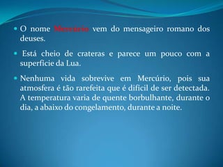 O nome Mercúrio vem do mensageiro romano dos deuses. Está cheio de crateras e parece um pouco com a superfície da Lua. Nenhuma vida sobrevive em Mercúrio, pois sua atmosfera é tão rarefeita que é difícil de ser detectada. A temperatura varia de quente borbulhante, durante o dia, a abaixo do congelamento, durante a noite. 