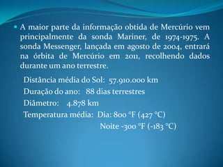 A maior parte da informação obtida de Mercúrio vem principalmente da sonda Mariner, de 1974-1975. A sonda Messenger, lançada em agosto de 2004, entrará na órbita de Mercúrio em 2011, recolhendo dados durante um ano terrestre.     Distância média do Sol:  57.910.000 km     Duração do ano:   88 dias terrestres     Diâmetro:    4.878 km     Temperatura média:  Dia: 800 °F (427 °C)                                              Noite -300 °F (-183 °C)