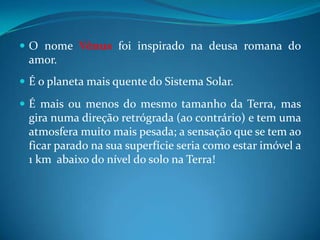 O nome Vênus foi inspirado na deusa romana do amor.É o planeta mais quente do Sistema Solar. É mais ou menos do mesmo tamanho da Terra, mas gira numa direção retrógrada (ao contrário) e tem uma atmosfera muito mais pesada; a sensação que se tem ao ficar parado na sua superfície seria como estar imóvel a 1 km  abaixo do nível do solo na Terra! 