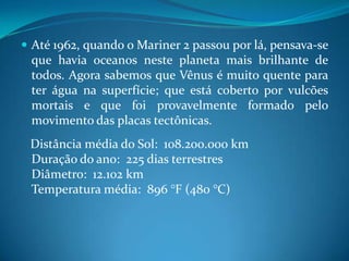 Até 1962, quando o Mariner 2 passou por lá, pensava-se que havia oceanos neste planeta mais brilhante de todos. Agora sabemos que Vênus é muito quente para ter água na superfície; que está coberto por vulcões mortais e que foi provavelmente formado pelo movimento das placas tectônicas.   Distância média do Sol:  108.200.000 kmDuração do ano:  225 dias terrestresDiâmetro:  12.102 kmTemperatura média:  896 °F (480 °C)