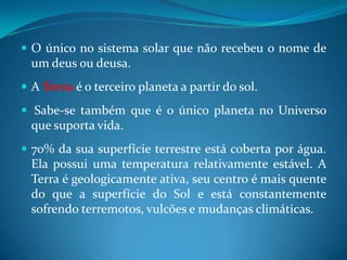 O único no sistema solar que não recebeu o nome de um deus ou deusa. A Terra é o terceiro planeta a partir do sol. Sabe-se também que é o único planeta no Universo que suporta vida. 70% da sua superfície terrestre está coberta por água. Ela possui uma temperatura relativamente estável. A Terra é geologicamente ativa, seu centro é mais quente do que a superfície do Sol e está constantemente sofrendo terremotos, vulcões e mudanças climáticas. 