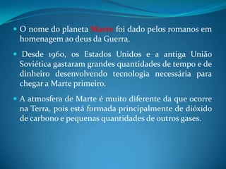 O nome do planeta Marte foi dado pelos romanos em homenagem ao deus da Guerra. Desde 1960, os Estados Unidos e a antiga União Soviética gastaram grandes quantidades de tempo e de dinheiro desenvolvendo tecnologia necessária para chegar a Marte primeiro.A atmosfera de Marte é muito diferente da que ocorre na Terra, pois está formada principalmente de dióxido de carbono e pequenas quantidades de outros gases. 