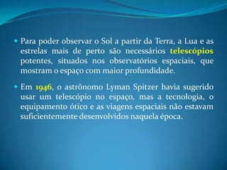 Para poder observar o Sol a partir da Terra, a Lua e as estrelas mais de perto são necessários telescópios potentes, situados nos observatórios espaciais, que mostram o espaço com maior profundidade. Em 1946, o astrônomo LymanSpitzer havia sugerido usar um telescópio no espaço, mas a tecnologia, o equipamento ótico e as viagens espaciais não estavam suficientemente desenvolvidos naquela época.