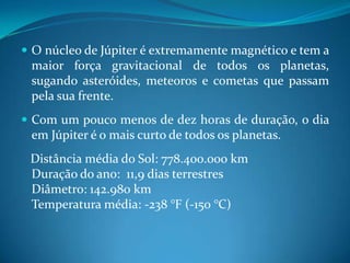 O núcleo de Júpiter é extremamente magnético e tem a maior força gravitacional de todos os planetas, sugando asteróides, meteoros e cometas que passam pela sua frente. Com um pouco menos de dez horas de duração, o dia em Júpiter é o mais curto de todos os planetas.    Distância média do Sol: 778.400.000 kmDuração do ano:  11,9 dias terrestresDiâmetro: 142.980 kmTemperatura média: -238 °F (-150 °C)