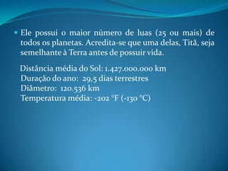 Ele possui o maior número de luas (25 ou mais) de todos os planetas. Acredita-se que uma delas, Titã, seja semelhante à Terra antes de possuir vida.    Distância média do Sol: 1.427.000.000 kmDuração do ano:  29,5 dias terrestresDiâmetro:  120.536 kmTemperatura média: -202 °F (-130 °C)