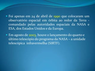 Foi apenas em 24 de abril de 1990 que colocaram um observatório espacial em órbita ao redor da Terra - comandado pelas autoridades espaciais da NASA e ESA, dos Estados Unidos e da Europa.Em agosto de 2003, houve o lançamento do quarto e último telescópio do programa da NASA – a unidade telescópica  infravermelha (SIRTF).