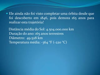 Ele ainda não foi visto completar uma órbita desde que foi descoberto em 1846, pois demora 165 anos para realizar esta trajetória!    Distância média do Sol: 4.504.000.000 kmDuração do ano: 165 anos terrestresDiâmetro:  49.528 kmTemperatura média: -364 °F (-220 °C)