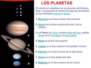 LOS PLANETAS
El nombre en castellano de los planetas del Sistema
Solar corresponde al nombre de algunas divinidades
de las mitologías romana o griega:
1. Mercurio es el dios romano del comercio.
2. Venus es la diosa romana del amor y de la
belleza.
3. La Tierra (de Terra, nombre latino de Gea, deidad
griega de la feminidad y la fecundidad
4. Marte es el dios de la guerra.
5. Júpiter es el dios supremo del panteón romano.
6. Saturno es el dios romano de la agricultura.
7. Urano es el dios griego del cielo.
8. Neptuno es el dios romano de los mares.
 