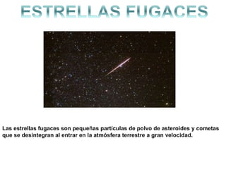 Las estrellas fugaces son pequeñas partículas de polvo de asteroides y cometas
que se desintegran al entrar en la atmósfera terrestre a gran velocidad.fugaz.
 