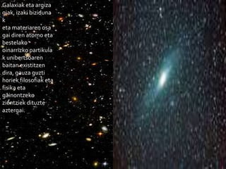 Galaxiak eta argiza
giak, izaki biziduna
k
eta materiaren osa
gai diren atomo eta
bestelako
oinarrizko partikula
k unibertsoaren
baitan existitzen
dira, gauza guzti
horiek filosofiak eta
fisika eta
gainontzeko
zientziek dituzte
aztergai.
 