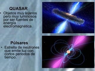 QUASAR
• Objetos muy lejanos
pero muy luminosos
por ser fuentes de
energía
electromagnética.
Púlsares
• Estrella de neutrones
que emite luz con
cortos periodos de
tiempo.
 