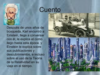 Cuento
Después de unos años de
búsqueda, Karl encontró a
Einstein, llega a conversar
con él, le explica el como
llego hasta esta época, y
Einstein le explica sobre
sus publicaciones y
descubrimientos, e incluso
sobre el uso de la Teoría
de la Relatividad en su
viaje en el tiempo.
 