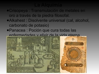 La Alquimia
●Crisopeya : Transmutación de metales en
oro a través de la piedra filosofal.
●Alkahest : Disolvente universal (cal, alcohol,
carbonato de potasio)
●Panacea : Poción que cura todas las
enfermedades y elixir de la vida eterna.
 