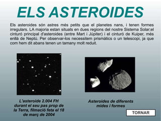 ELS ASTEROIDES
Els asteroides són astres més petits que el planetes nans, i tenen formes
irregulars. LA majoria estan situats en dues regions del nostre Sistema Solar;el
cinturó principal d'asteroides (entre Mart i Júpiter) i el cinturó de Kuiper, més
enllà de Neptú. Per observar-los necessitem prismàtics o un telescopi, ja que
com hem dit abans tenen un tamany molt reduit.




    L'asteroide 2.004 FH                   Asteroides de diferents
  durant el seu pas prop de                    mides i formes
 la Terra, filmació feta el 18
      de març de 2004                                               TORNAR
 