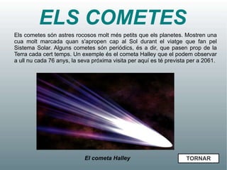 ELS COMETES
Els cometes són astres rocosos molt més petits que els planetes. Mostren una
cua molt marcada quan s'apropen cap al Sol durant el viatge que fan pel
Sistema Solar. Alguns cometes són periódics, és a dir, que pasen prop de la
Terra cada cert temps. Un exemple és el cometa Halley que el podem observar
a ull nu cada 76 anys, la seva próxima visita per aquí es té prevista per a 2061.




                            El cometa Halley                        TORNAR
 