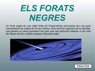 ELS FORATS
               NEGRES
Un forat negre és una regió finita de l'espai-temps provocada per una gran
concentració de massa en el seu interior, amb enorme augment de la densitat,
que genera un camp gravitatori tan gran que cap partícula material, ni tan sols
els fotons de llum, poden escapar d'aquesta regió




                                                                  FINALITZA
 